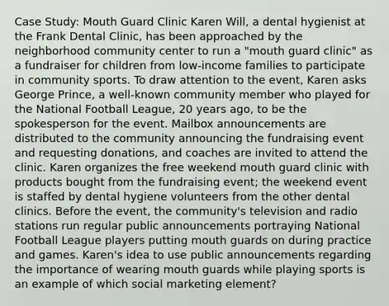 Case Study: Mouth Guard Clinic Karen Will, a dental hygienist at the Frank Dental Clinic, has been approached by the neighborhood community center to run a "mouth guard clinic" as a fundraiser for children from low-income families to participate in community sports. To draw attention to the event, Karen asks George Prince, a well-known community member who played for the National Football League, 20 years ago, to be the spokesperson for the event. Mailbox announcements are distributed to the community announcing the fundraising event and requesting donations, and coaches are invited to attend the clinic. Karen organizes the free weekend mouth guard clinic with products bought from the fundraising event; the weekend event is staffed by dental hygiene volunteers from the other dental clinics. Before the event, the community's television and radio stations run regular public announcements portraying National Football League players putting mouth guards on during practice and games. Karen's idea to use public announcements regarding the importance of wearing mouth guards while playing sports is an example of which social marketing element?