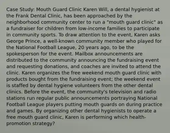 Case Study: Mouth Guard Clinic Karen Will, a dental hygienist at the Frank Dental Clinic, has been approached by the neighborhood community center to run a "mouth guard clinic" as a fundraiser for children from low-income families to participate in community sports. To draw attention to the event, Karen asks George Prince, a well-known community member who played for the National Football League, 20 years ago, to be the spokesperson for the event. Mailbox announcements are distributed to the community announcing the fundraising event and requesting donations, and coaches are invited to attend the clinic. Karen organizes the free weekend mouth guard clinic with products bought from the fundraising event; the weekend event is staffed by dental hygiene volunteers from the other dental clinics. Before the event, the community's television and radio stations run regular public announcements portraying National Football League players putting mouth guards on during practice and games. By organizing other dental hygienists to operate a free mouth guard clinic, Karen is performing which health-promotion strategy?