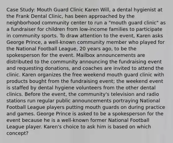 Case Study: Mouth Guard Clinic Karen Will, a dental hygienist at the Frank Dental Clinic, has been approached by the neighborhood community center to run a "mouth guard clinic" as a fundraiser for children from low-income families to participate in community sports. To draw attention to the event, Karen asks George Prince, a well-known community member who played for the National Football League, 20 years ago, to be the spokesperson for the event. Mailbox announcements are distributed to the community announcing the fundraising event and requesting donations, and coaches are invited to attend the clinic. Karen organizes the free weekend mouth guard clinic with products bought from the fundraising event; the weekend event is staffed by dental hygiene volunteers from the other dental clinics. Before the event, the community's television and radio stations run regular public announcements portraying National Football League players putting mouth guards on during practice and games. George Prince is asked to be a spokesperson for the event because he is a well-known former National Football League player. Karen's choice to ask him is based on which concept?