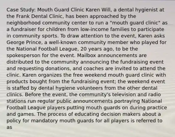 Case Study: Mouth Guard Clinic Karen Will, a dental hygienist at the Frank Dental Clinic, has been approached by the neighborhood community center to run a "mouth guard clinic" as a fundraiser for children from low-income families to participate in community sports. To draw attention to the event, Karen asks George Prince, a well-known community member who played for the National Football League, 20 years ago, to be the spokesperson for the event. Mailbox announcements are distributed to the community announcing the fundraising event and requesting donations, and coaches are invited to attend the clinic. Karen organizes the free weekend mouth guard clinic with products bought from the fundraising event; the weekend event is staffed by dental hygiene volunteers from the other dental clinics. Before the event, the community's television and radio stations run regular public announcements portraying National Football League players putting mouth guards on during practice and games. The process of educating decision makers about a policy for mandatory mouth guards for all players is referred to as