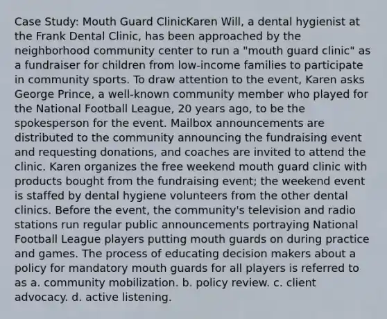 Case Study: Mouth Guard ClinicKaren Will, a dental hygienist at the Frank Dental Clinic, has been approached by the neighborhood community center to run a "mouth guard clinic" as a fundraiser for children from low-income families to participate in community sports. To draw attention to the event, Karen asks George Prince, a well-known community member who played for the National Football League, 20 years ago, to be the spokesperson for the event. Mailbox announcements are distributed to the community announcing the fundraising event and requesting donations, and coaches are invited to attend the clinic. Karen organizes the free weekend mouth guard clinic with products bought from the fundraising event; the weekend event is staffed by dental hygiene volunteers from the other dental clinics. Before the event, the community's television and radio stations run regular public announcements portraying National Football League players putting mouth guards on during practice and games. The process of educating decision makers about a policy for mandatory mouth guards for all players is referred to as a. community mobilization. b. policy review. c. client advocacy. d. active listening.