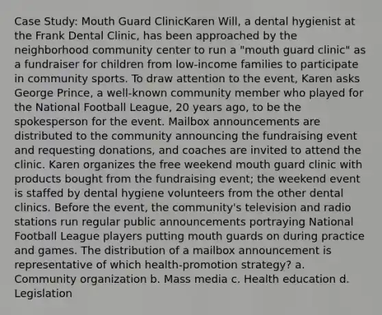 Case Study: Mouth Guard ClinicKaren Will, a dental hygienist at the Frank Dental Clinic, has been approached by the neighborhood community center to run a "mouth guard clinic" as a fundraiser for children from low-income families to participate in community sports. To draw attention to the event, Karen asks George Prince, a well-known community member who played for the National Football League, 20 years ago, to be the spokesperson for the event. Mailbox announcements are distributed to the community announcing the fundraising event and requesting donations, and coaches are invited to attend the clinic. Karen organizes the free weekend mouth guard clinic with products bought from the fundraising event; the weekend event is staffed by dental hygiene volunteers from the other dental clinics. Before the event, the community's television and radio stations run regular public announcements portraying National Football League players putting mouth guards on during practice and games. The distribution of a mailbox announcement is representative of which health-promotion strategy? a. Community organization b. Mass media c. Health education d. Legislation