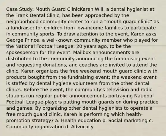 Case Study: Mouth Guard ClinicKaren Will, a dental hygienist at the Frank Dental Clinic, has been approached by the neighborhood community center to run a "mouth guard clinic" as a fundraiser for children from low-income families to participate in community sports. To draw attention to the event, Karen asks George Prince, a well-known community member who played for the National Football League, 20 years ago, to be the spokesperson for the event. Mailbox announcements are distributed to the community announcing the fundraising event and requesting donations, and coaches are invited to attend the clinic. Karen organizes the free weekend mouth guard clinic with products bought from the fundraising event; the weekend event is staffed by dental hygiene volunteers from the other dental clinics. Before the event, the community's television and radio stations run regular public announcements portraying National Football League players putting mouth guards on during practice and games. By organizing other dental hygienists to operate a free mouth guard clinic, Karen is performing which health-promotion strategy? a. Health education b. Social marketing c. Community organization d. Advocacy