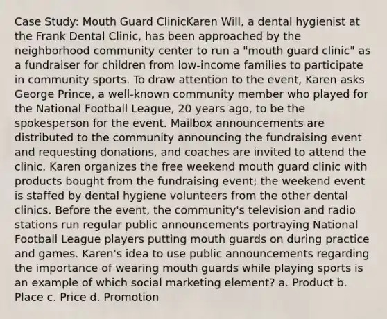 Case Study: Mouth Guard ClinicKaren Will, a dental hygienist at the Frank Dental Clinic, has been approached by the neighborhood community center to run a "mouth guard clinic" as a fundraiser for children from low-income families to participate in community sports. To draw attention to the event, Karen asks George Prince, a well-known community member who played for the National Football League, 20 years ago, to be the spokesperson for the event. Mailbox announcements are distributed to the community announcing the fundraising event and requesting donations, and coaches are invited to attend the clinic. Karen organizes the free weekend mouth guard clinic with products bought from the fundraising event; the weekend event is staffed by dental hygiene volunteers from the other dental clinics. Before the event, the community's television and radio stations run regular public announcements portraying National Football League players putting mouth guards on during practice and games. Karen's idea to use public announcements regarding the importance of wearing mouth guards while playing sports is an example of which social marketing element? a. Product b. Place c. Price d. Promotion