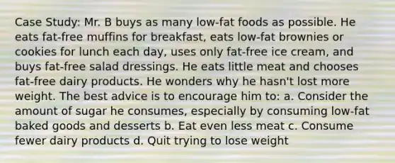 Case Study: Mr. B buys as many low-fat foods as possible. He eats fat-free muffins for breakfast, eats low-fat brownies or cookies for lunch each day, uses only fat-free ice cream, and buys fat-free salad dressings. He eats little meat and chooses fat-free dairy products. He wonders why he hasn't lost more weight. The best advice is to encourage him to: a. Consider the amount of sugar he consumes, especially by consuming low-fat baked goods and desserts b. Eat even less meat c. Consume fewer dairy products d. Quit trying to lose weight