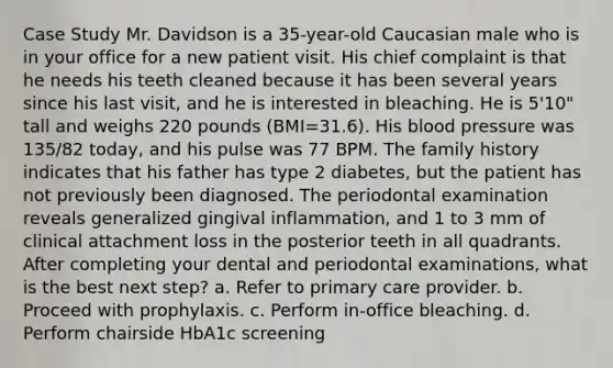 Case Study Mr. Davidson is a 35-year-old Caucasian male who is in your office for a new patient visit. His chief complaint is that he needs his teeth cleaned because it has been several years since his last visit, and he is interested in bleaching. He is 5'10" tall and weighs 220 pounds (BMI=31.6). His blood pressure was 135/82 today, and his pulse was 77 BPM. The family history indicates that his father has type 2 diabetes, but the patient has not previously been diagnosed. The periodontal examination reveals generalized gingival inflammation, and 1 to 3 mm of clinical attachment loss in the posterior teeth in all quadrants. After completing your dental and periodontal examinations, what is the best next step? a. Refer to primary care provider. b. Proceed with prophylaxis. c. Perform in-office bleaching. d. Perform chairside HbA1c screening