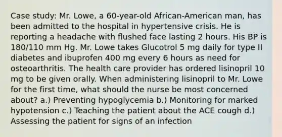 Case study: Mr. Lowe, a 60-year-old African-American man, has been admitted to the hospital in hypertensive crisis. He is reporting a headache with flushed face lasting 2 hours. His BP is 180/110 mm Hg. Mr. Lowe takes Glucotrol 5 mg daily for type II diabetes and ibuprofen 400 mg every 6 hours as need for osteoarthritis. The health care provider has ordered lisinopril 10 mg to be given orally. When administering lisinopril to Mr. Lowe for the first time, what should the nurse be most concerned about? a.) Preventing hypoglycemia b.) Monitoring for marked hypotension c.) Teaching the patient about the ACE cough d.) Assessing the patient for signs of an infection