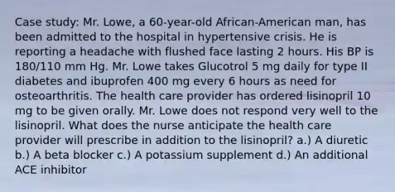 Case study: Mr. Lowe, a 60-year-old African-American man, has been admitted to the hospital in hypertensive crisis. He is reporting a headache with flushed face lasting 2 hours. His BP is 180/110 mm Hg. Mr. Lowe takes Glucotrol 5 mg daily for type II diabetes and ibuprofen 400 mg every 6 hours as need for osteoarthritis. The health care provider has ordered lisinopril 10 mg to be given orally. Mr. Lowe does not respond very well to the lisinopril. What does the nurse anticipate the health care provider will prescribe in addition to the lisinopril? a.) A diuretic b.) A beta blocker c.) A potassium supplement d.) An additional ACE inhibitor