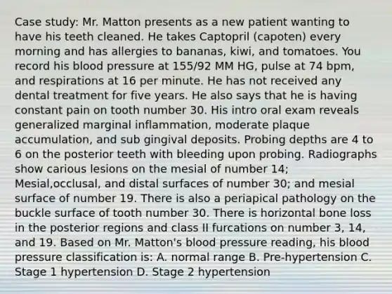 Case study: Mr. Matton presents as a new patient wanting to have his teeth cleaned. He takes Captopril (capoten) every morning and has allergies to bananas, kiwi, and tomatoes. You record his blood pressure at 155/92 MM HG, pulse at 74 bpm, and respirations at 16 per minute. He has not received any dental treatment for five years. He also says that he is having constant pain on tooth number 30. His intro oral exam reveals generalized marginal inflammation, moderate plaque accumulation, and sub gingival deposits. Probing depths are 4 to 6 on the posterior teeth with bleeding upon probing. Radiographs show carious lesions on the mesial of number 14; Mesial,occlusal, and distal surfaces of number 30; and mesial surface of number 19. There is also a periapical pathology on the buckle surface of tooth number 30. There is horizontal bone loss in the posterior regions and class II furcations on number 3, 14, and 19. Based on Mr. Matton's blood pressure reading, his blood pressure classification is: A. normal range B. Pre-hypertension C. Stage 1 hypertension D. Stage 2 hypertension