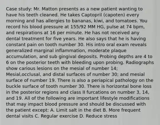 Case study: Mr. Matton presents as a new patient wanting to have his teeth cleaned. He takes Captopril (capoten) every morning and has allergies to bananas, kiwi, and tomatoes. You record his blood pressure at 155/92 MM HG, pulse at 74 bpm, and respirations at 16 per minute. He has not received any dental treatment for five years. He also says that he is having constant pain on tooth number 30. His intro oral exam reveals generalized marginal inflammation, moderate plaque accumulation, and sub gingival deposits. Probing depths are 4 to 6 on the posterior teeth with bleeding upon probing. Radiographs show carious lesions on the mesial of number 14; Mesial,occlusal, and distal surfaces of number 30; and mesial surface of number 19. There is also a periapical pathology on the buckle surface of tooth number 30. There is horizontal bone loss in the posterior regions and class II furcations on number 3, 14, and 19. All of the following are important lifestyle modifications that may impact blood pressure and should be discussed with the patient except: A. Limit salt in the diet B. More frequent dental visits C. Regular exercise D. Reduce stress