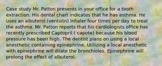 Case study Mr. Patton presents in your office for a tooth extraction. His dental chart indicates that he has asthma. He uses an albuterol (ventolin) inhaler four times per day to treat the asthma. Mr. Patton reports that his cardiologists office has recently prescribed Captopril ( capote) because his blood pressure has been high. The dentist plans on using a local anesthetic containing epinephrine. Utilizing a local anesthetic with epinephrine will dilate the bronchioles. Epinephrine will prolong the effect of albuterol.