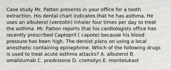 Case study Mr. Patton presents in your office for a tooth extraction. His dental chart indicates that he has asthma. He uses an albuterol (ventolin) inhaler four times per day to treat the asthma. Mr. Patton reports that his cardiologists office has recently prescribed Captopril ( capote) because his blood pressure has been high. The dentist plans on using a local anesthetic containing epinephrine. Which of the following drugs is used to treat acute asthma attacks? A. albuterol B. omalizumab C. prednisone D. cromolyn E. montelukast