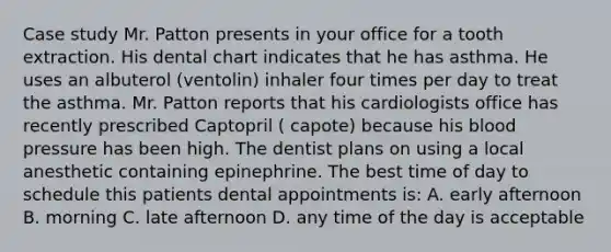 Case study Mr. Patton presents in your office for a tooth extraction. His dental chart indicates that he has asthma. He uses an albuterol (ventolin) inhaler four times per day to treat the asthma. Mr. Patton reports that his cardiologists office has recently prescribed Captopril ( capote) because his blood pressure has been high. The dentist plans on using a local anesthetic containing epinephrine. The best time of day to schedule this patients dental appointments is: A. early afternoon B. morning C. late afternoon D. any time of the day is acceptable