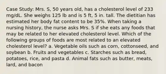 Case Study: Mrs. S, 50 years old, has a cholesterol level of 233 mg/dL. She weighs 125 lb and is 5 ft, 5 in. tall. The dietitian has estimated her body fat content to be 35%. When taking a nursing history, the nurse asks Mrs. S if she eats any foods that may be related to her elevated cholesterol level. Which of the following groups of foods are most related to an elevated cholesterol level? a. Vegetable oils such as corn, cottonseed, and soybean b. Fruits and vegetables c. Starches such as bread, potatoes, rice, and pasta d. Animal fats such as butter, meats, lard, and bacon