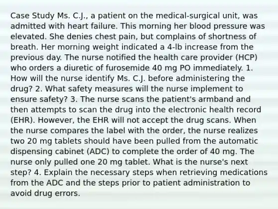 Case Study Ms. C.J., a patient on the medical-surgical unit, was admitted with heart failure. This morning her blood pressure was elevated. She denies chest pain, but complains of shortness of breath. Her morning weight indicated a 4-lb increase from the previous day. The nurse notified the health care provider (HCP) who orders a diuretic of furosemide 40 mg PO immediately. 1. How will the nurse identify Ms. C.J. before administering the drug? 2. What safety measures will the nurse implement to ensure safety? 3. The nurse scans the patient's armband and then attempts to scan the drug into the electronic health record (EHR). However, the EHR will not accept the drug scans. When the nurse compares the label with the order, the nurse realizes two 20 mg tablets should have been pulled from the automatic dispensing cabinet (ADC) to complete the order of 40 mg. The nurse only pulled one 20 mg tablet. What is the nurse's next step? 4. Explain the necessary steps when retrieving medications from the ADC and the steps prior to patient administration to avoid drug errors.