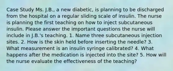 Case Study Ms. J.B., a new diabetic, is planning to be discharged from the hospital on a regular sliding scale of insulin. The nurse is planning the first teaching on how to inject subcutaneous insulin. Please answer the important questions the nurse will include in J.B.'s teaching. 1. Name three subcutaneous injection sites. 2. How is the skin held before inserting the needle? 3. What measurement is an insulin syringe calibrated? 4. What happens after the medication is injected into the site? 5. How will the nurse evaluate the effectiveness of the teaching?