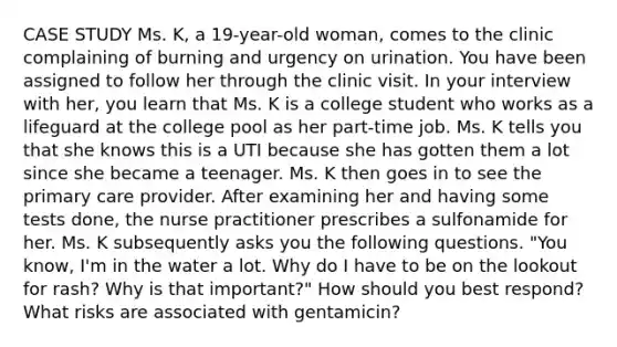 CASE STUDY Ms. K, a 19-year-old woman, comes to the clinic complaining of burning and urgency on urination. You have been assigned to follow her through the clinic visit. In your interview with her, you learn that Ms. K is a college student who works as a lifeguard at the college pool as her part-time job. Ms. K tells you that she knows this is a UTI because she has gotten them a lot since she became a teenager. Ms. K then goes in to see the primary care provider. After examining her and having some tests done, the nurse practitioner prescribes a sulfonamide for her. Ms. K subsequently asks you the following questions. "You know, I'm in the water a lot. Why do I have to be on the lookout for rash? Why is that important?" How should you best respond? What risks are associated with gentamicin?