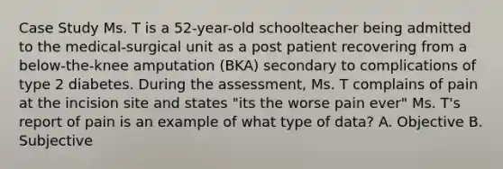 Case Study Ms. T is a 52-year-old schoolteacher being admitted to the medical-surgical unit as a post patient recovering from a below-the-knee amputation (BKA) secondary to complications of type 2 diabetes. During the assessment, Ms. T complains of pain at the incision site and states "its the worse pain ever" Ms. T's report of pain is an example of what type of data? A. Objective B. Subjective