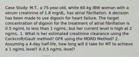 Case Study: M.T., a 75-year-old, white 60-kg IBW woman with a serum creatinine of 1.8 mg/dL, has atrial fibrillation. A decision has been made to use digoxin for heart failure. The target concentration of digoxin for the treatment of atrial fibrillation is 0.5 ng/mL to less than 1 ng/mL, but her current level is high at 2 ng/mL. 1. What is her estimated creatinine clearance using the Cockcroft/Gault method? GFR using the MDRD Method? 2. Assuming a 4-day half-life, how long will it take for MT to achieve a 1 ng/mL level? A 0.5 ng/mL level?