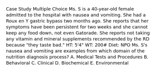 Case Study Multiple Choice Ms. S is a 40-year-old female admitted to the hospital with nausea and vomiting. She had a Roux en Y gastric bypass two months ago. She reports that her symptoms have been persistent for two weeks and she cannot keep any food down, not even Gatorade. She reports not taking any vitamin and mineral supplements recommended by the RD because "they taste bad." HT: 5'4" WT: 200# Diet: NPO​ ​Ms. S's nausea and vomiting are examples from which domain of the nutrition diagnosis process? A. Medical Tests and Procedures B. Behavioral C. Clinical D. Biochemical E. Environmental