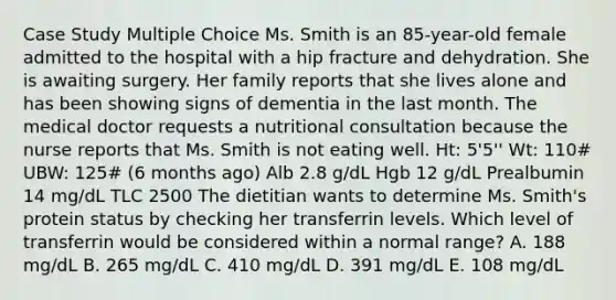 Case Study Multiple Choice Ms. Smith is an 85-year-old female admitted to the hospital with a hip fracture and dehydration. She is awaiting surgery. Her family reports that she lives alone and has been showing signs of dementia in the last month. The medical doctor requests a nutritional consultation because the nurse reports that Ms. Smith is not eating well. Ht: 5'5'' Wt: 110# UBW: 125# (6 months ago) Alb 2.8 g/dL Hgb 12 g/dL Prealbumin 14 mg/dL TLC 2500 ​The dietitian wants to determine Ms. Smith's protein status by checking her transferrin levels. Which level of transferrin would be considered within a normal range? ​A. 188 mg/dL ​B. 265 mg/dL ​C. 410 mg/dL ​D. 391 mg/dL ​E. 108 mg/dL