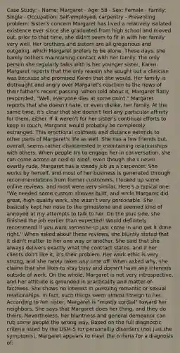 Case Study: - Name: Margaret - Age: 58 - Sex: Female - Family: Single - Occupation: Self-employed, carpentry - Presenting problem: Sister's concern Margaret has lived a relatively isolated existence ever since she graduated from high school and moved out. prior to that time, she didn't seem to fit in with her family very well. Her brothers and sisters are all gregarious and outgoing, which Margaret prefers to be alone. These days, she barely bothers maintaining contact with her family. The only person she regularly talks with is her younger sister, Karen. Margaret reports that the only reason she sought out a clinician was because she promised Karen that she would. Her family is distraught and angry over Margaret's reaction to the news of their father's recent passing. When told about it, Margaret flatly responded, "Well, everyone dies at some point." Margaret reports that she doesn't hate, or even dislike, her family. At the same time, it's clear that she doesn't feel any particular affinity for them, either. If it weren't for her sister's continual efforts to keep in touch, Margaret would probably be completely estranged. This emotional coldness and distance extends to other parts of Margaret's life as well. She has a few friends but, overall, seems rather disinterested in maintaining relationships with others. When people try to engage her in conversation, she can come across as cold or aloof, even though she's never overtly rude. Margaret has a steady job as a carpenter. She works by herself, and most of her business is generated through recommendations from former customers. I looked up some online reviews, and most were very similar. Here's a typical one: "We needed some custom shelves built, and while Margaret did great, high-quality work, she wasn't very personable. She basically kept her nose to the grindstone and seemed kind of annoyed at my attempts to talk to her. On the plus side, she finished the job earlier than expected! Would definitely recommend if you want someone to just come in and get it done right." When asked about these reviews, she bluntly stated that it didn't matter to her one way or another. She said that she always delivers exactly what the contract states, and if her clients don't like it, it's their problem. Her work ethic is very strong, and she rarely takes any time off. When asked why, she claims that she likes to stay busy and doesn't have any interests outside of work. On the whole, Margaret is not very introspective, and her attitude is grounded in practicality and matter-of-factness. She shows no interest in pursuing romantic or sexual relationships. In fact, such things seem almost foreign to her. According to her sister, Margaret is "mostly cordial" toward her neighbors. She says that Margaret does her thing, and they do theirs. Nevertheless, her bluntness and general demeanor can rub some people the wrong way. Based on the full diagnostic criteria listed by the DSM-5 for personality disorders (not just the symptoms), Margaret appears to meet the criteria for a diagnosis of: