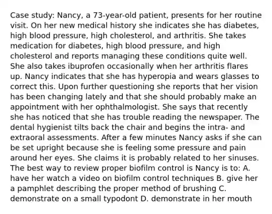 Case study: Nancy, a 73-year-old patient, presents for her routine visit. On her new medical history she indicates she has diabetes, high blood pressure, high cholesterol, and arthritis. She takes medication for diabetes, high blood pressure, and high cholesterol and reports managing these conditions quite well. She also takes ibuprofen occasionally when her arthritis flares up. Nancy indicates that she has hyperopia and wears glasses to correct this. Upon further questioning she reports that her vision has been changing lately and that she should probably make an appointment with her ophthalmologist. She says that recently she has noticed that she has trouble reading the newspaper. The dental hygienist tilts back the chair and begins the intra- and extraoral assessments. After a few minutes Nancy asks if she can be set upright because she is feeling some pressure and pain around her eyes. She claims it is probably related to her sinuses. The best way to review proper biofilm control is Nancy is to: A. have her watch a video on biofilm control techniques B. give her a pamphlet describing the proper method of brushing C. demonstrate on a small typodont D. demonstrate in her mouth