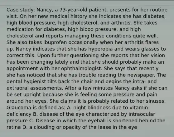 Case study: Nancy, a 73-year-old patient, presents for her routine visit. On her new medical history she indicates she has diabetes, high blood pressure, high cholesterol, and arthritis. She takes medication for diabetes, high blood pressure, and high cholesterol and reports managing these conditions quite well. She also takes ibuprofen occasionally when her arthritis flares up. Nancy indicates that she has hyperopia and wears glasses to correct this. Upon further questioning she reports that her vision has been changing lately and that she should probably make an appointment with her ophthalmologist. She says that recently she has noticed that she has trouble reading the newspaper. The dental hygienist tilts back the chair and begins the intra- and extraoral assessments. After a few minutes Nancy asks if she can be set upright because she is feeling some pressure and pain around her eyes. She claims it is probably related to her sinuses. Glaucoma is defined as: A. night blindness due to vitamin deficiency B. disease of the eye characterized by intraocular pressure C. Disease in which the eyeball is shortened behind the retina D. a clouding or opacity of the lease in the eye