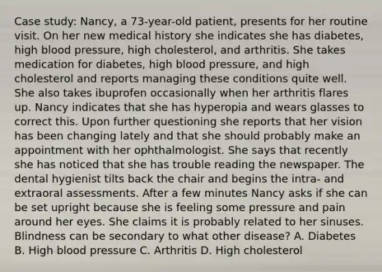 Case study: Nancy, a 73-year-old patient, presents for her routine visit. On her new medical history she indicates she has diabetes, high blood pressure, high cholesterol, and arthritis. She takes medication for diabetes, high blood pressure, and high cholesterol and reports managing these conditions quite well. She also takes ibuprofen occasionally when her arthritis flares up. Nancy indicates that she has hyperopia and wears glasses to correct this. Upon further questioning she reports that her vision has been changing lately and that she should probably make an appointment with her ophthalmologist. She says that recently she has noticed that she has trouble reading the newspaper. The dental hygienist tilts back the chair and begins the intra- and extraoral assessments. After a few minutes Nancy asks if she can be set upright because she is feeling some pressure and pain around her eyes. She claims it is probably related to her sinuses. Blindness can be secondary to what other disease? A. Diabetes B. High blood pressure C. Arthritis D. High cholesterol