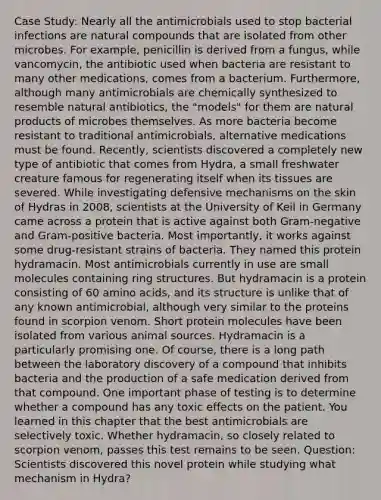 Case Study: Nearly all the antimicrobials used to stop bacterial infections are natural compounds that are isolated from other microbes. For example, penicillin is derived from a fungus, while vancomycin, the antibiotic used when bacteria are resistant to many other medications, comes from a bacterium. Furthermore, although many antimicrobials are chemically synthesized to resemble natural antibiotics, the "models" for them are natural products of microbes themselves. As more bacteria become resistant to traditional antimicrobials, alternative medications must be found. Recently, scientists discovered a completely new type of antibiotic that comes from Hydra, a small freshwater creature famous for regenerating itself when its tissues are severed. While investigating defensive mechanisms on the skin of Hydras in 2008, scientists at the University of Keil in Germany came across a protein that is active against both Gram-negative and Gram-positive bacteria. Most importantly, it works against some drug-resistant strains of bacteria. They named this protein hydramacin. Most antimicrobials currently in use are small molecules containing ring structures. But hydramacin is a protein consisting of 60 amino acids, and its structure is unlike that of any known antimicrobial, although very similar to the proteins found in scorpion venom. Short protein molecules have been isolated from various animal sources. Hydramacin is a particularly promising one. Of course, there is a long path between the laboratory discovery of a compound that inhibits bacteria and the production of a safe medication derived from that compound. One important phase of testing is to determine whether a compound has any toxic effects on the patient. You learned in this chapter that the best antimicrobials are selectively toxic. Whether hydramacin, so closely related to scorpion venom, passes this test remains to be seen. Question: Scientists discovered this novel protein while studying what mechanism in Hydra?