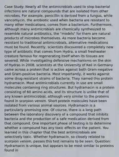 Case Study: Nearly all the antimicrobials used to stop bacterial infections are natural compounds that are isolated from other microbes. For example, penicillin is derived from a fungus, while vancomycin, the antibiotic used when bacteria are resistant to many other medications, comes from a bacterium. Furthermore, although many antimicrobials are chemically synthesized to resemble natural antibiotics, the "models" for them are natural products of microbes themselves. As more bacteria become resistant to traditional antimicrobials, alternative medications must be found. Recently, scientists discovered a completely new type of antibiotic that comes from Hydra, a small freshwater creature famous for regenerating itself when its tissues are severed. While investigating defensive mechanisms on the skin of Hydras in 2008, scientists at the University of Keil in Germany came across a protein that is active against both Gram-negative and Gram-positive bacteria. Most importantly, it works against some drug-resistant strains of bacteria. They named this protein hydramacin. Most antimicrobials currently in use are small molecules containing ring structures. But hydramacin is a protein consisting of 60 amino acids, and its structure is unlike that of any known antimicrobial, although very similar to the proteins found in scorpion venom. Short protein molecules have been isolated from various anima<a href='https://www.questionai.com/knowledge/k0She087wq-l-source' class='anchor-knowledge'>l source</a>s. Hydramacin is a particularly promising one. Of course, there is a long path between the laboratory discovery of a compound that inhibits bacteria and the production of a safe medication derived from that compound. One important phase of testing is to determine whether a compound has any toxic effects on the patient. You learned in this chapter that the best antimicrobials are selectively toxic. Whether hydramacin, so closely related to scorpion venom, passes this test remains to be seen. Question: Hydramacin is unique, but appears to be most similar to proteins found in