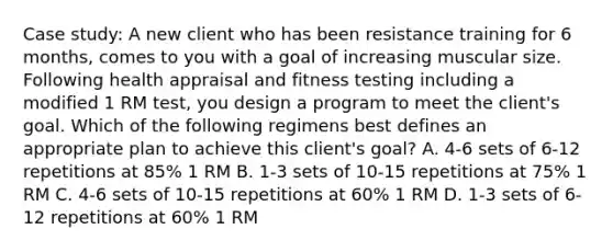 Case study: A new client who has been resistance training for 6 months, comes to you with a goal of increasing muscular size. Following health appraisal and fitness testing including a modified 1 RM test, you design a program to meet the client's goal. Which of the following regimens best defines an appropriate plan to achieve this client's goal? A. 4-6 sets of 6-12 repetitions at 85% 1 RM B. 1-3 sets of 10-15 repetitions at 75% 1 RM C. 4-6 sets of 10-15 repetitions at 60% 1 RM D. 1-3 sets of 6-12 repetitions at 60% 1 RM