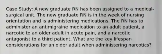 Case Study: A new graduate RN has been assigned to a medical-surgical unit. The new graduate RN is in the week of nursing orientation and is administering medications. The RN has to administer an antimigraine medication to an adult patient, a narcotic to an older adult in acute pain, and a narcotic antagonist to a third patient. What are the key lifespan considerations for an older adult when administering narcotics?