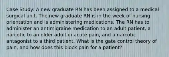 Case Study: A new graduate RN has been assigned to a medical-surgical unit. The new graduate RN is in the week of nursing orientation and is administering medications. The RN has to administer an antimigraine medication to an adult patient, a narcotic to an older adult in acute pain, and a narcotic antagonist to a third patient. What is the gate control theory of pain, and how does this block pain for a patient?