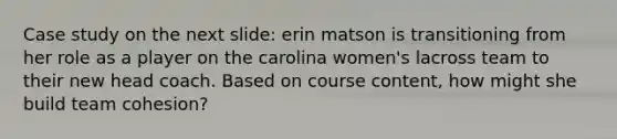 Case study on the next slide: erin matson is transitioning from her role as a player on the carolina women's lacross team to their new head coach. Based on course content, how might she build team cohesion?