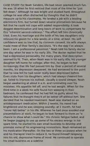 CASE STUDY: For Noah Sanders, life had never seemed much fun. He was 18 when he first noticed that most of the time he "just felt down." Although he was bright and studied hard, throughout college he was often distracted by thoughts that he didn't measure up to his classmates. He landed a job with a leading electronics firm, but turned down several promotions because he felt that he could not cope with added responsibility. It took dogged determination and long hours of work to compensate for this "inherent second-rateness." The effort left him chronically tired. Even his marriage and the birth of his two daughters only relieved his gloom for a few weeks at a time, at best. His self-confidence was so low that, by common consent, his wife always made most of their family's decisions. "It's the way I've always been. I am a professional pessimist," Noah told his family doctor one day when he was in his early 30s. The doctor replied that he had a depressive personality. For many years, that description seemed to fit. Then, when Noah was in his early 40s, his younger daughter left home for college; after this, he began to feel increasingly that life had passed him by. Over a period of several months, his depression deepened. He had worsened to the point that he now felt he had never really been depressed before. Even visits from his daughters, which had always cheered him up, failed to improve his outlook. Usually a sound sleeper, Noah began awakening at about 4 a.m. and ruminating over his mistakes. His appetite fell off, and he lost weight. When for the third time in a week his wife found him weeping in their bedroom, he confessed that he had felt so guilty about his failures that he thought they'd all be better off without him. She decided that he needed treatment. Noah was started on an antidepressant medication. Within 2 weeks, his mood had brightened and he was sleeping soundly; at 1 month, he had "never felt better" in his life. Whereas he had once avoided oral presentations at work, he began to look forward to them as "a chance to show what I could do." His chronic fatigue faded, and he began jogging to use up some of his excess energy. In his spare time, he started his own small business to develop and promote some of his engineering innovations. Noah remained on his medication thereafter. On the two or three occasions when he and his therapist tried to reduce it, he found himself relapsing into his old, depressive frame of mind. He continued to operate his small business as a sideline