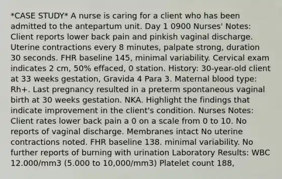 *CASE STUDY* A nurse is caring for a client who has been admitted to the antepartum unit. Day 1 0900 Nurses' Notes: Client reports lower back pain and pinkish vaginal discharge. Uterine contractions every 8 minutes, palpate strong, duration 30 seconds. FHR baseline 145, minimal variability. Cervical exam indicates 2 cm, 50% effaced, 0 station. History: 30-year-old client at 33 weeks gestation, Gravida 4 Para 3. Maternal blood type: Rh+. Last pregnancy resulted in a preterm spontaneous vaginal birth at 30 weeks gestation. NKA. Highlight the findings that indicate improvement in the client's condition. Nurses Notes: Client rates lower back pain a 0 on a scale from 0 to 10. No reports of vaginal discharge. Membranes intact No uterine contractions noted. FHR baseline 138. minimal variability. No further reports of burning with urination Laboratory Results: WBC 12.000/mm3 (5.000 to 10,000/mm3) Platelet count 188,