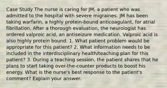 Case Study The nurse is caring for JM, a patient who was admitted to the hospital with severe migraines. JM has been taking warfarin, a highly protein-bound anticoagulant, for atrial fibrillation. After a thorough evaluation, the neurologist has ordered valproic acid, an antiseizure medication. Valproic acid is also highly protein bound. 1. What patient problem would be appropriate for this patient? 2. What information needs to be included in the interdisciplinary health/teaching plan for this patient? 3. During a teaching session, the patient shares that he plans to start taking over-the-counter products to boost his energy. What is the nurse's best response to the patient's comment? Explain your answer.