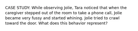 CASE STUDY: While observing Jolie, Tara noticed that when the caregiver stepped out of the room to take a phone call, Jolie became very fussy and started whining. Jolie tried to crawl toward the door. What does this behavior represent?​