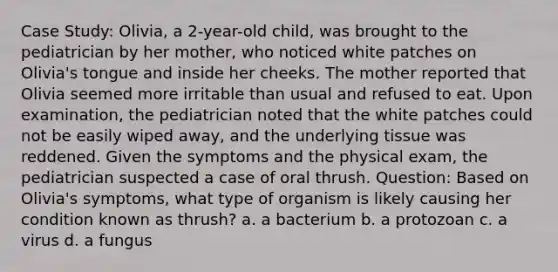 Case Study: Olivia, a 2-year-old child, was brought to the pediatrician by her mother, who noticed white patches on Olivia's tongue and inside her cheeks. The mother reported that Olivia seemed more irritable than usual and refused to eat. Upon examination, the pediatrician noted that the white patches could not be easily wiped away, and the underlying tissue was reddened. Given the symptoms and the physical exam, the pediatrician suspected a case of oral thrush. Question: Based on Olivia's symptoms, what type of organism is likely causing her condition known as thrush? a. a bacterium b. a protozoan c. a virus d. a fungus