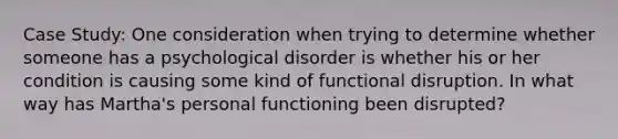 Case Study: One consideration when trying to determine whether someone has a psychological disorder is whether his or her condition is causing some kind of functional disruption. In what way has Martha's personal functioning been disrupted?