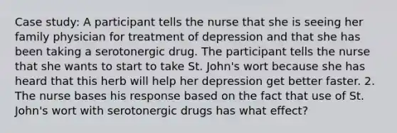 Case study: A participant tells the nurse that she is seeing her family physician for treatment of depression and that she has been taking a serotonergic drug. The participant tells the nurse that she wants to start to take St. John's wort because she has heard that this herb will help her depression get better faster. 2. The nurse bases his response based on the fact that use of St. John's wort with serotonergic drugs has what effect?