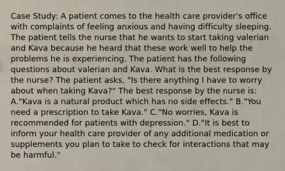 Case Study: A patient comes to the health care provider's office with complaints of feeling anxious and having difficulty sleeping. The patient tells the nurse that he wants to start taking valerian and Kava because he heard that these work well to help the problems he is experiencing. The patient has the following questions about valerian and Kava. What is the best response by the nurse? The patient asks, "Is there anything I have to worry about when taking Kava?" The best response by the nurse is: A."Kava is a natural product which has no side effects." B."You need a prescription to take Kava." C."No worries, Kava is recommended for patients with depression." D."It is best to inform your health care provider of any additional medication or supplements you plan to take to check for interactions that may be harmful."