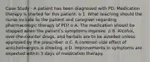 Case Study · A patient has been diagnosed with PD. Medication therapy is started for this patient. o 1. What teaching should the nurse include to the patient and caregiver regarding pharmacologic therapy of PD? o A. The medication should be stopped when the patient's symptoms improve. o B. Alcohol, over-the-counter drugs, and herbals are to be avoided unless approved by the prescriber. o C. A common side effect of anticholinergics is drooling. o D. Improvements in symptoms are expected within 5 days of medication therapy.