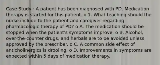 Case Study · A patient has been diagnosed with PD. Medication therapy is started for this patient. o 1. What teaching should the nurse include to the patient and caregiver regarding pharmacologic therapy of PD? o A. The medication should be stopped when the patient's symptoms improve. o B. Alcohol, over-the-counter drugs, and herbals are to be avoided unless approved by the prescriber. o C. A common side effect of anticholinergics is drooling. o D. Improvements in symptoms are expected within 5 days of medication therapy.