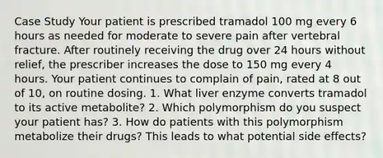 Case Study Your patient is prescribed tramadol 100 mg every 6 hours as needed for moderate to severe pain after vertebral fracture. After routinely receiving the drug over 24 hours without relief, the prescriber increases the dose to 150 mg every 4 hours. Your patient continues to complain of pain, rated at 8 out of 10, on routine dosing. 1. What liver enzyme converts tramadol to its active metabolite? 2. Which polymorphism do you suspect your patient has? 3. How do patients with this polymorphism metabolize their drugs? This leads to what potential side effects?