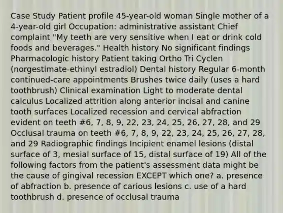 Case Study Patient profile 45-year-old woman Single mother of a 4-year-old girl Occupation: administrative assistant Chief complaint "My teeth are very sensitive when I eat or drink cold foods and beverages." Health history No significant findings Pharmacologic history Patient taking Ortho Tri Cyclen (norgestimate-ethinyl estradiol) Dental history Regular 6-month continued-care appointments Brushes twice daily (uses a hard toothbrush) Clinical examination Light to moderate dental calculus Localized attrition along anterior incisal and canine tooth surfaces Localized recession and cervical abfraction evident on teeth #6, 7, 8, 9, 22, 23, 24, 25, 26, 27, 28, and 29 Occlusal trauma on teeth #6, 7, 8, 9, 22, 23, 24, 25, 26, 27, 28, and 29 Radiographic findings Incipient enamel lesions (distal surface of 3, mesial surface of 15, distal surface of 19) All of the following factors from the patient's assessment data might be the cause of gingival recession EXCEPT which one? a. presence of abfraction b. presence of carious lesions c. use of a hard toothbrush d. presence of occlusal trauma