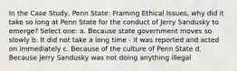 In the Case Study, Penn State: Framing Ethical Issues, why did it take so long at Penn State for the conduct of Jerry Sandusky to emerge? Select one: a. Because state government moves so slowly b. It did not take a long time - it was reported and acted on immediately c. Because of the culture of Penn State d. Because Jerry Sandusky was not doing anything illegal