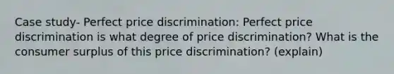 Case study- Perfect price discrimination: Perfect price discrimination is what degree of price discrimination? What is the <a href='https://www.questionai.com/knowledge/k77rlOEdsf-consumer-surplus' class='anchor-knowledge'>consumer surplus</a> of this price discrimination? (explain)