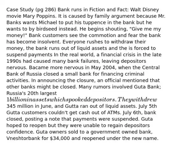 Case Study (pg 286) Bank runs in Fiction and Fact: Walt Disney movie Mary Poppins. It is caused by family argument because Mr. Banks wants Michael to put his tuppence in the bank but he wants to by birdseed instead. He begins shouting, "Give me my money!" Bank customers see the commotion and fear the bank has become insolvent. Everyone rushes to withdraw their money, the bank runs out of liquid assets and the is forced to suspend payments In the real world, a financial crisis in the late 1990s had caused many bank failures, leaving depositors nervous. Bacame more nervous in May 2004, when the Central Bank of Russia closed a small bank for financing criminal activities. In announcing the closure, an official mentioned that other banks might be closed. Many rumors involved Guta Bank; Russia's 20th largest 1 billion in assets which spooked depositors. They withdrew345 million in June, and Gutta ran out of liquid assets. July 5th Gutta customers couldn't get cash out of ATMs. July 6th, bank closed, posting a note that payments were suspended. Guta hoped to reopen but they were unable to regain depositors confidence. Guta owners sold to a government owned bank, Vneshtorbank for 34,000 and reopened under the new name.